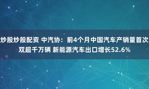 炒股炒股配资 中汽协：前4个月中国汽车产销量首次双超千万辆 新能源汽车出口增长52.6%