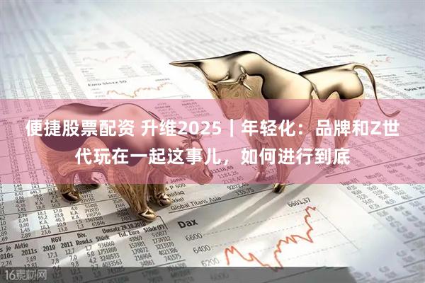 便捷股票配资 升维2025｜年轻化：品牌和Z世代玩在一起这事儿，如何进行到底