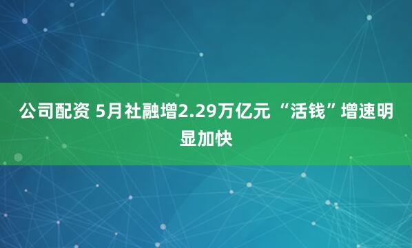 公司配资 5月社融增2.29万亿元 “活钱”增速明显加快