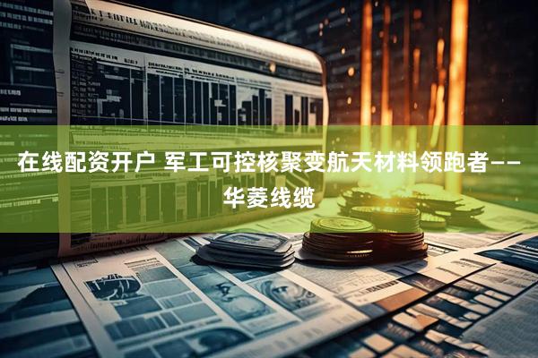 在线配资开户 军工可控核聚变航天材料领跑者——华菱线缆