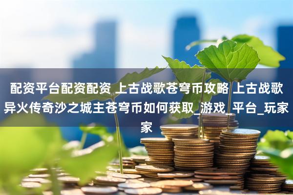 配资平台配资配资 上古战歌苍穹币攻略 上古战歌异火传奇沙之城主苍穹币如何获取_游戏_平台_玩家