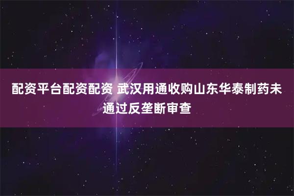 配资平台配资配资 武汉用通收购山东华泰制药未通过反垄断审查