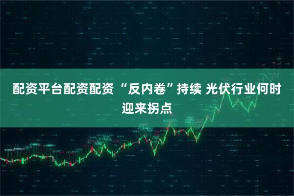 配资平台配资配资 “反内卷”持续 光伏行业何时迎来拐点