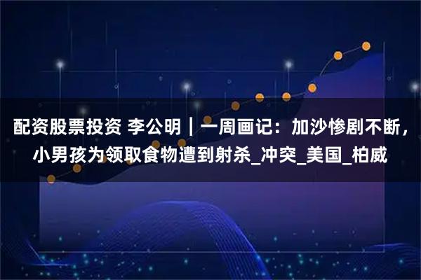 配资股票投资 李公明︱一周画记：加沙惨剧不断，小男孩为领取食物遭到射杀_冲突_美国_柏威