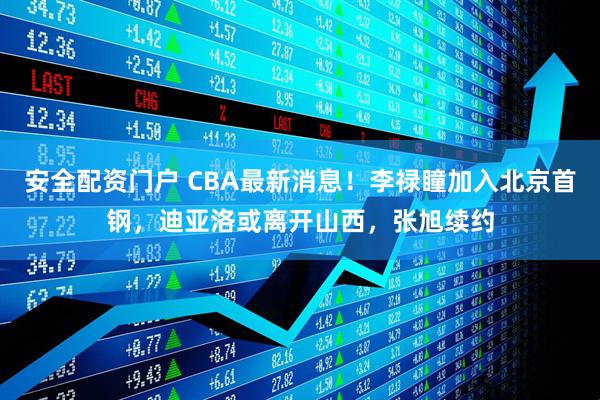 安全配资门户 CBA最新消息！李禄瞳加入北京首钢，迪亚洛或离开山西，张旭续约