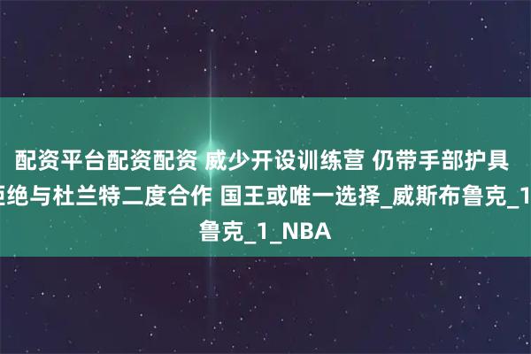 配资平台配资配资 威少开设训练营 仍带手部护具 火箭拒绝与杜兰特二度合作 国王或唯一选择_威斯布鲁克_1_NBA