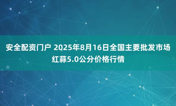 安全配资门户 2025年8月16日全国主要批发市场红蒜5.0公分价格行情