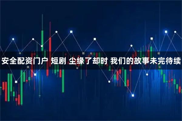 安全配资门户 短剧 尘缘了却时 我们的故事未完待续