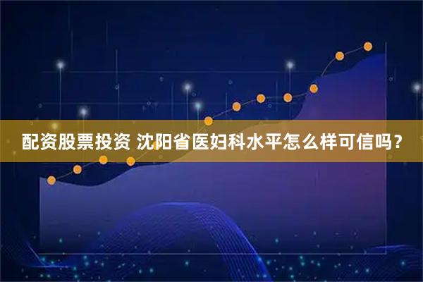 配资股票投资 沈阳省医妇科水平怎么样可信吗?