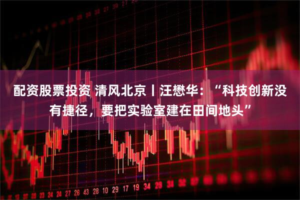配资股票投资 清风北京丨汪懋华：“科技创新没有捷径，要把实验室建在田间地头”