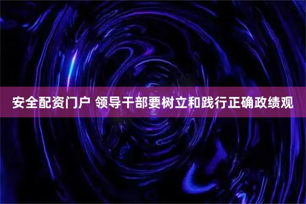安全配资门户 领导干部要树立和践行正确政绩观