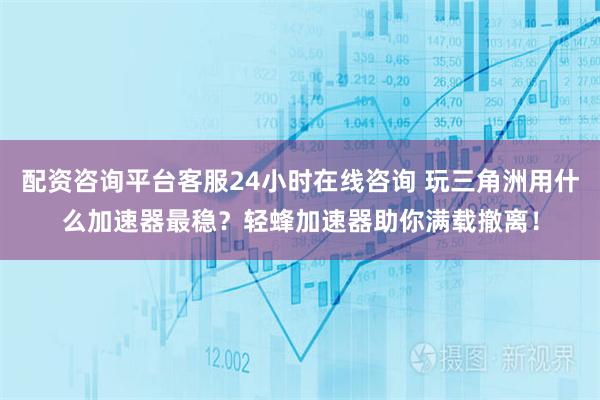 配资咨询平台客服24小时在线咨询 玩三角洲用什么加速器最稳？轻蜂加速器助你满载撤离！