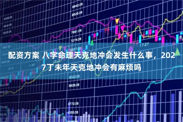 配资方案 八字命理天克地冲会发生什么事，2027丁未年天克地冲会有麻烦吗