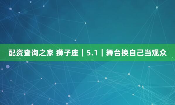 配资查询之家 狮子座｜5.1｜舞台换自己当观众