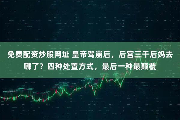 免费配资炒股网址 皇帝驾崩后，后宫三千后妈去哪了？四种处置方式，最后一种最颠覆